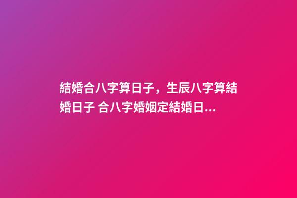 結婚合八字算日子，生辰八字算結婚日子 合八字婚姻定結婚日期，請高手合八字，給個最佳結婚日期-第1張-觀點-玄機派